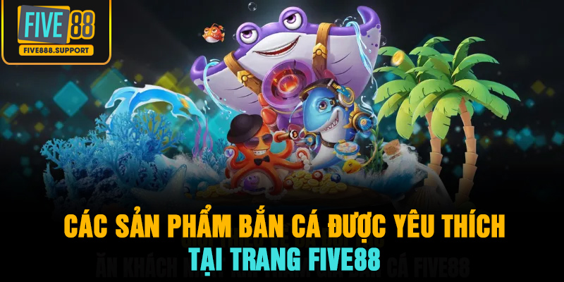 Các sản phẩm bắn cá được yêu thích nhất tại trang FIVE88