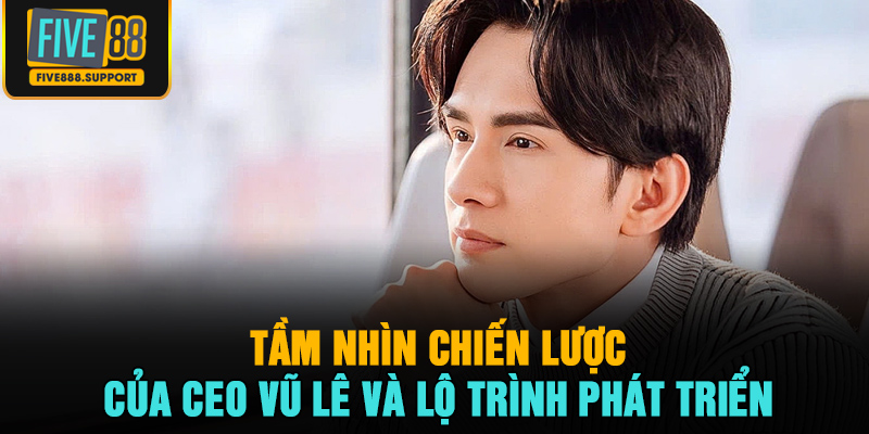Tầm nhìn chiến lược của CEO Vũ Lê và lộ trình phát triển